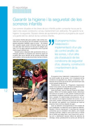 El reportatge

Garantir la higiene i la seguretat de les
sorreres infantils
Les sorreres situades en les àrees de jocs infantils poden comportar riscos per la
salut si les seves condicions o el seu manteniment són deficients. Per garantir-ne la
higiene i la seguretat, Dipsalut ofereix als ajuntaments gironins el programa de suport
a la gestió del risc derivat de les sorreres infantils.
Les sorreres infantils dels parcs públics i dels centres educatius són una zona de joc per a la mainada i una bona eina
perquè adquireixin habilitats, juguin en grup… No obstant
això, aquests espais poden comportar alguns riscos per
a la salut dels més menuts en el cas que no estiguin prou
nets o si hi ha algun element arquitectònic amb el qual els
infants puguin prendre mal.
Dipsalut posa a disposició dels ajuntaments de les comarques gironines un programa per donar-los suport en
la gestió dels riscos derivats de les sorreres infantils dels
parcs públics i de les escoles de primària i les llars d’infants.

12

Presa de mostres de sorra d’una sorrera infantil del municipi de Girona.

El Butlletí de Dipsalut

El programa inclou
l’elaboració i
implementació d’un pla
de control analític de
les sorres, i d’un altre
pla d’avaluació de les
condicions de seguretat
d’ús, disseny, construcció
i manteniment de la
sorrera.
El programa inclou l’elaboració i implementació d’un pla
de control analític de les sorres i d’un d’avaluació de les
condicions de seguretat d’ús, disseny, construcció i manteniment de la sorrera per tal de tenir permanentment sota
control aquests espais de joc.
Periòdicament, tècnics de l’Organisme inspeccionen
l’entorn de la sorrera, els seus elements arquitectònics i les
condicions higièniques i sanitàries de la sorra.
Xavier del Acebo, cap de l’Àrea de Protecció de la Salut,
explica: «Mirem si hi ha restes vegetals, fecals o altres tipus
de brutícia en la sorrera. A més, prenem mostres de sorra
que després s’analitzen al laboratori per veure si hi ha bacteris o paràsits. En determinades concentracions, són un
clar indicador d’una higiene insuficient de la sorra i, en alguns casos, podrien comportar riscos per als menuts com,
per exemple, que agafessin cucs intestinals per haver-se
posat les mans a la boca després de jugar».
Quan es detecten microorganismes en les mostres de
sorra analitzades i es determina que la higiene és deficient,
Dipsalut n’informa l’ajuntament i li recomana les mesures
correctores que es consideren més adients, com impedir
l’entrada d’animals, voltejar la sorra sovint amb un rasclet
(fer-ho facilita que estigui seca i que li toqui el sol, que actua com a desinfectant natural), millorar els sistemes de
drenatge, revisar periòdicament la sorrera per eliminar-ne

 