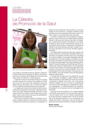 L’anàlisi

La Càtedra
de Promoció de la Salut

Dolors Juvinyà, directora de la Càtedra de Promoció de la Salut.

8

L’any 2008, la Universitat de Girona i Dipsalut, Organisme
de Salut Pública de la Diputació de Girona, van arribar a
l’acord per a la creació de la Càtedra de la Promoció de la
Salut, primera a Catalunya i a l’Estat espanyol.
D’aquesta manera la Universitat de Girona fou pionera
a escala nacional en la creació d’una càtedra en l’àmbit
de la promoció de la salut. Des d’aleshores l’estructura
destaca pel seu dinamisme i per la voluntat de mantenirse com a referent en aquesta branca del coneixement.
La Càtedra de Promoció de la Salut fomenta la transferència del coneixement i la recerca en relació amb la promoció de la salut. Organitza jornades, seminaris i cursos
sobre promoció de la salut, actua d’enllaç entre el sector
públic i privat i porta a terme una tasca de sensibilització i
assessorament als professionals.
Amb la ferma voluntat de mantenir-se arrelada a la societat, la Càtedra esdevé un escenari de formació tècnica
i professional a través de la docència, la investigació i la

difusió de bones pràctiques. Actua també com a punt de
trobada on les institucions i empreses sanitàries poden
expressar les seves necessitats de formació, recerca i difusió, i trobar-hi una resposta des de la Universitat.
El treball es realitza des d’una perspectiva interdisciplinària, ja que la Promoció de la Salut integra disciplines
diverses i s’alimenta de la interacció de teòrics, investigadors i professionals d’àmbits molt diferents. Així mateix,
el treball en xarxa resulta fonamental per avançar en la
maximització dels recursos i coneixements. Els espais de
trobada en els quals participa permeten el treball i la comunicació permanent, amb una gran pluralitat d’agents i
disciplines.
La Càtedra està implicada, des de la seva creació, amb
la Xarxa Espanyola d’Universitats Saludables (REUS), és
promotora i en aquests moments actua com a secretaria
de la Xarxa Catalana d’Universitats Saludables (US.CAT
de Catalunya) i de la Xarxa Catalana d’Hospitals i Serveis
Promotors de la Salut. En l’àmbit internacional, forma part
de la Xarxa Europea Health Promoting Universities (HPU),
Health Promoting Hospitals and Health Services (HPH), és
membre del Consorcio Interamericano de Universidades
y Centros de Formación de Personal en Educación para
la Salud y Promoción de la Salud (CIUEPS) i de la Unió
Internacional de Promoció de la Salut i d’Educació per a la
Salut (UIPES), de la qual coordina el Grup de Salutogènesi
espanyol i iberoamericà.
El resultat del recorregut que s’ha realitzat fins avui és
que en educació, investigació i gestió s’estiguin assolint
nivells d’excel·lència i alta qualitat. Els motors que mouran
i projectaran la Càtedra cap al futur són la voluntat de
continuar treballant per a la formació de professionals
d’alt nivell, la internacionalització, la participació en aliances estratègiques, el desenvolupament de programes
d’investigació i la incorporació de les tecnologies de la
informació.
El principi motor de la Càtedra, com a entitat integrada
a la societat, és que la salut és un tema que afecta tothom,
i que per aquest motiu cal una implicació generalitzada
en la seva promoció. Aquesta tasca s’ha de fer sempre
des d’una perspectiva positiva, no en contraposició a la
malaltia. Com deia A. Antonovsky, «hem de mirar allò que
generi salut més que les limitacions i causes de malalties».
Dolors Juvinyà
Directora de la Càtedra

El Butlletí de Dipsalut

 