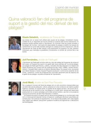 L’opinió del municipi

Quina valoració fan del programa de
suport a la gestió del risc derivat de les
platges?
Gisela Saladich, alcaldessa de Tossa de Mar.
Les dutxes són un servei molt utilitzat pels usuaris de les platges. Considerem imprescindible fer-ne un seguiment per tal de controlar el correcte estat de les instal·lacions. El
programa facilita aquesta tasca a l’Ajuntament. Es controlen totes les dutxes situades a
les platges del municipi, i això ajuda els responsables de platges a redefinir les tasques de
manteniment en funció dels resultats obtinguts en cadascuna de les instal·lacions. Des de
l’Ajuntament de Tossa de Mar valorem molt positivament el programa. És més, estaríem
interessats que s’estudiés la possibilitat d’incrementar el nombre de controls fets a les
dutxes.

Juli Fernández, alcalde de Palafrugell
L’Ajuntament de Palafrugell sol·licita cada any, dins del catàleg de Programes de protecció
de la salut, el Programa de suport a la gestió dels riscos derivats de l’ús de les platges.
Les platges de Palafrugell (Tamariu, Llafranc, Canadell i Port Bo) disposen d’un Sistema de
Gestió Ambiental que compta amb les certificacions ISO 14001 i EMAS, i també Tamariu,
Llafranc i Canadell reben cada any el distintiu Bandera Blava. Per aquest motiu, els serveis
que ofereix Dipsalut a través d’aquest Programa (avaluació i control de la salubritat de les
sorres, i prevenció i control de la legionel·losi) concorden plenament amb els objectius de
la gestió de les platges i la política ambiental de l’Ajuntament.

Jordi Martí, alcalde de Sant Pere Pescador.
Per a qualsevol municipi del litoral les platges són un actiu econòmic imprescindible que
cal dotar dels serveis adequats i, alhora, preservar en unes condicions de màxima qualitat
higiènica i sanitària. En aquest sentit, la qualitat de les aigües de bany i de la sorra és fonamental per tal de mantenir el mar i les platges en un estat òptim, perquè això repercuteix
positivament en un sector estratègic com el dels serveis turístics i, per tant, en la projecció
i promoció econòmica de Sant Pere Pescador a l’exterior.
El Programa de suport a la gestió del risc derivat de les platges en un municipi petit-mitjà
com el nostre permet disposar d’eines d’inspecció i analítiques difícilment assumibles per
compte propi. Cal continuar en aquesta línia i, en la mesura del possible, tenir cada vegada
més mitjans que detectin precoçment qualsevol incidència de legionel·losi o afectacions
dermatològiques.

El Butlletí de Dipsalut

9

 