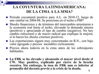 LA COYUNTURA LATINOAMERICANA: 
DE LA CIMA A LA SIMA? 
 Periodo coyuntural positivo para A.L. en 2010-12, luego de 
uno similar en 2004-08. Se posiciona en el techo o PIB* 
 Shocks financieros y de términos del intercambio arrastraron a 
la economía real hasta el techo, elevando la demanda interna 
(positivo) y apreciando el tipo de cambio (negativo). No hay 
cambio estructural o de macro radical que explique la mejora; 
sí lo hacen los shocks externos positivos. 
 Las exportaciones siguen muy concentradas en R.N., con bajo 
valor agregado y precios inestables cíclicamente. 
 Precios ahora todavía en la cima antes de los sobreajustes 
habituales. 
 La FBK se ha elevado y alcanzado el mayor nivel desde el 
CW. Muy positivo, explicado por cierre de la brecha 
recesiva. Sin embargo, la tasa de FBK aun es inferior al 
promedio del decenio previo a la crisis de la deuda. 
8 
 