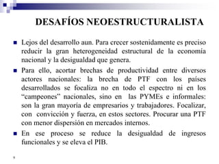 DESAFÍOS NEOESTRUCTURALISTA 
 Lejos del desarrollo aun. Para crecer sostenidamente es preciso 
reducir la gran heterogeneidad estructural de la economía 
nacional y la desigualdad que genera. 
 Para ello, acortar brechas de productividad entre diversos 
actores nacionales: la brecha de PTF con los países 
desarrollados se focaliza no en todo el espectro ni en los 
“campeones” nacionales, sino en las PYMEs e informales: 
son la gran mayoría de empresarios y trabajadores. Focalizar, 
con convicción y fuerza, en estos sectores. Procurar una PTF 
con menor dispersión en mercados internos. 
 En ese proceso se reduce la desigualdad de ingresos 
funcionales y se eleva el PIB. 
9 
 