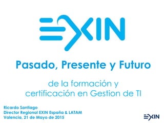 de la formación y
certificación en Gestion de TI
Pasado, Presente y Futuro
Ricardo Santiago
Director Regional EXIN España & LATAM
Valencia, 21 de Mayo de 2015
 