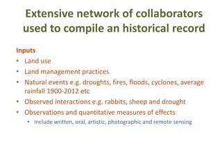 Extensive network of collaborators
  used to compile an historical record
Inputs
• Land use
• Land management practices
• Natural events e.g. droughts, fires, floods, cyclones, average
   rainfall 1900-2012 etc
• Observed interactions e.g. rabbits, sheep and drought
• Observations and quantitative measures of effects
   • Include written, oral, artistic, photographic and remote sensing
 