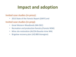 Impact and adoption
Invited case studies (in press):
   • 2013 State of the Forests Report (DAFF) and
Invited case studies (in prep):
   •   Great Western Woodlands (WA DEC)
   •   Recreation and production forestry (Forests NSW)
   •   Mine site restoration (ALCOA Bauxite mine WA)
   •   Brigalow recovery plan (UQ BBS bioregion)
 