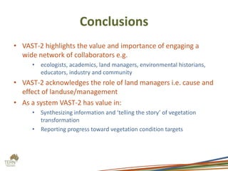 Conclusions
• VAST-2 highlights the value and importance of engaging a
  wide network of collaborators e.g.
     • ecologists, academics, land managers, environmental historians,
       educators, industry and community
• VAST-2 acknowledges the role of land managers i.e. cause and
  effect of landuse/management
• As a system VAST-2 has value in:
     • Synthesizing information and ‘telling the story’ of vegetation
       transformation
     • Reporting progress toward vegetation condition targets
 