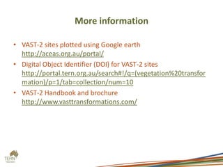 More information

• VAST-2 sites plotted using Google earth
  http://aceas.org.au/portal/
• Digital Object Identifier (DOI) for VAST-2 sites
  http://portal.tern.org.au/search#!/q=(vegetation%20transfor
  mation)/p=1/tab=collection/num=10
• VAST-2 Handbook and brochure
  http://www.vasttransformations.com/
 