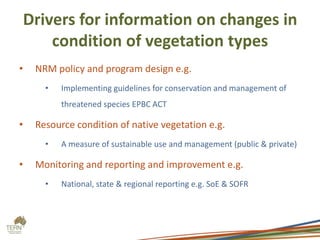 Drivers for information on changes in
        condition of vegetation types
•    NRM policy and program design e.g.
       •   Implementing guidelines for conservation and management of
           threatened species EPBC ACT

•    Resource condition of native vegetation e.g.
       •   A measure of sustainable use and management (public & private)

•    Monitoring and reporting and improvement e.g.
       •   National, state & regional reporting e.g. SoE & SOFR
 