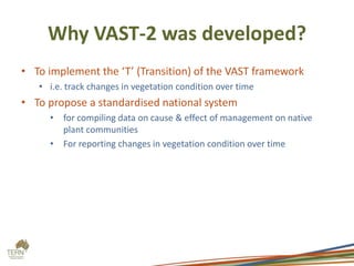 Why VAST-2 was developed?
• To implement the ‘T’ (Transition) of the VAST framework
   • i.e. track changes in vegetation condition over time
• To propose a standardised national system
     • for compiling data on cause & effect of management on native
       plant communities
     • For reporting changes in vegetation condition over time
 