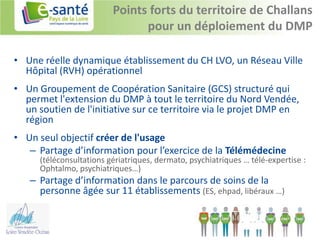 Points forts du territoire de Challans
                                pour un déploiement du DMP

• Une réelle dynamique établissement du CH LVO, un Réseau Ville
  Hôpital (RVH) opérationnel
• Un Groupement de Coopération Sanitaire (GCS) structuré qui
  permet l'extension du DMP à tout le territoire du Nord Vendée,
  un soutien de l'initiative sur ce territoire via le projet DMP en
  région
• Un seul objectif créer de l'usage
   – Partage d’information pour l’exercice de la Télémédecine
      (téléconsultations gériatriques, dermato, psychiatriques … télé-expertise :
      Ophtalmo, psychiatriques…)
   – Partage d’information dans le parcours de soins de la
     personne âgée sur 11 établissements (ES, ehpad, libéraux …)
 
