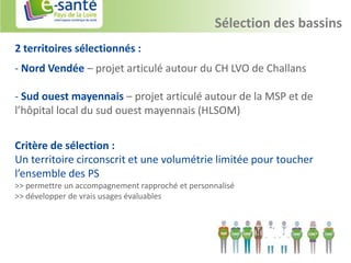 Sélection des bassins
2 territoires sélectionnés :
- Nord Vendée – projet articulé autour du CH LVO de Challans

- Sud ouest mayennais – projet articulé autour de la MSP et de
l’hôpital local du sud ouest mayennais (HLSOM)


Critère de sélection :
Un territoire circonscrit et une volumétrie limitée pour toucher
l’ensemble des PS
>> permettre un accompagnement rapproché et personnalisé
>> développer de vrais usages évaluables
 