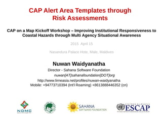 CAP Alert Area Templates through
Risk Assessments
Nuwan Waidyanatha
Director - Sahana Software Foundation
nuwan[AT]sahanafoundation[DOT]org
http://www.lirneasia.net/profiles/nuwan-waidyanatha
Mobile: +94773710394 (Int'l Roaming) +8613888446352 (cn)
CAP on a Map Kickoff Workshop – Improving Institutional Responsiveness to
Coastal Hazards through Multi Agency Situational Awareness
2015 April 15
Nasandura Palace Hote, Male, Maldives
 