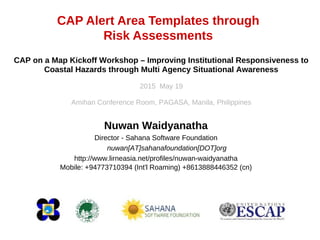 CAP Alert Area Templates through
Risk Assessments
Nuwan Waidyanatha
Director - Sahana Software Foundation
nuwan[AT]sahanafoundation[DOT]org
http://www.lirneasia.net/profiles/nuwan-waidyanatha
Mobile: +94773710394 (Int'l Roaming) +8613888446352 (cn)
CAP on a Map Kickoff Workshop – Improving Institutional Responsiveness to
Coastal Hazards through Multi Agency Situational Awareness
2015 May 19
Amihan Conference Room, PAGASA, Manila, Philippines
 