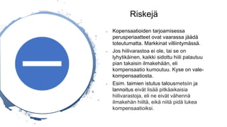 Riskejä
- Kopensaatioiden tarjoamisessa
perusperiaatteet ovat vaarassa jäädä
toteutumatta. Markkinat villiintymässä.
- Jos hiilivarastoa ei ole, tai se on
lyhytikäinen, kaikki sidottu hiili palautuu
pian takaisin ilmakehään, eli
kompensaatio kumoutuu. Kyse on vale-
kompensaatiosta.
- Esim. taimien istutus talousmetsiin ja
lannoitus eivät lisää pitkäaikaisia
hiilivarastoja, eli ne eivät vähennä
ilmakehän hiiltä, eikä niitä pidä lukea
kompensaatioiksi.
 