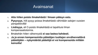 Avainsanat
1. Aito hiilen poisto ilmakehästä / ilmaan pääsyn esto.
2. Pysyvyys, hiili pysyy poissa ilmakehästä vähintään satojen vuosien
perspektiivillä!
3. Lisäisyys, eli C-poisto ilmakehästä ei tapahtuisi ilman
kompensaatiotoimia.
4. Ilmakehän hiilen vähennystä ei saa laskea kahdesti.
5. Ja jo ennen kompensointia päästöjen tuottajan onvähennettävä
päästöjään – nykymäärää päästöjä ei voi kompensoida millään
keinoilla!
 
