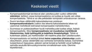 Keskeiset viestit
 Kompensaatiotoimijat tarvitsevat alan uskottavuuden vuoksi välttämättä
sääntelyä, kehikon, jossa kompensaatioina voi tuottaa ja myydä vain aitoja
kompensaatioita. Tämä ei voi olla pelkästään toimijoiden omavalvonnan varassa.
 Suomi tarvitsee välttämättä kaksoislaskennan poistavan
kompensaatiorekisterin (valtion itse tekemä kaksoislaskenta tekee nyt
useimmat merkittävät kotimaiset kompensaatiot mahdottomiksi).
 Suomessa on poikkeuksellisen hyvät mahdollisuudet tuottaa aitoja, lisäisiä
kompensaatioita. Siksi kompensaatiosta voi muodostua merkittävää
liiketoimintaa, lisää työllisyyttä ja todellisia ilmastohyötyjä. Tähän ei
kuitenkaan päästä, jos markkinoiden villi maailma pilaa alan uskottavuuden.
 Kompensaatioista voi kehittyä tärkeä keino sopeuttaa yhteiskuntaa uusiin
olosuhteisiin, joissa väistämättä osa vanhoista toimialoista katoaa. Esimerkiksi
turpeenkaivun loppuessa, pääosin samat koneet ja henkilöt voivat työllistyä
samoilla seuduilla lähivuosikymmeniksi ennallistamaan soita. Olemme
käytettävissä…
 