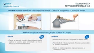 SEGMENTO C&P
TOTVS INCORPORAÇÃO 12.1+Simples+Ágil+Essencial
Desafios: Fornecer ao Mercado uma solução que unifique a Gestão de Incorporação e Locação de Imóveis.
Solução: Criação de uma nova solução para a Gestão de Locação
oAtender ao segmento imobiliário disponibilizando soluções
objetivas e aderentes para administração de Imóveis
Próprios, de Terceiros e em Sociedade
oPode ser utilizado junto com a Incorporação ou de forma isolada
oAdministração de Imóveis próprios e de Terceiros, ou em sociedade
da imobiliária com Terceiros.
oMantêm um registro completo das despesas repassadas ao
Locatário e ao Locador.
1 2
Objetivos Vantagens
 