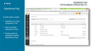 Experiências Fluig
Consulta rápida a projetos
 Integração com o Fluig
configurada no TOP
 Visão dos projetos
diretamente no Fluig
 Projetos podem ser
consultados e abertos
diretamente do Fluig
SEGMENTO C&P
TOTVS OBRAS E PROJETOS 12.1
 