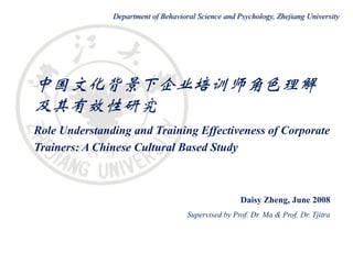 Department of Behavioral Science and Psychology, Zhejiang University




中国文化背景下企业培训师角色理解
及其有效性研究
Role Understanding and Training Effectiveness of Corporate
Trainers: A Chinese Cultural Based Study



                                                     Daisy Zheng, June 2008
                                     Supervised by Prof. Dr. Ma & Prof. Dr. Tjitra
 