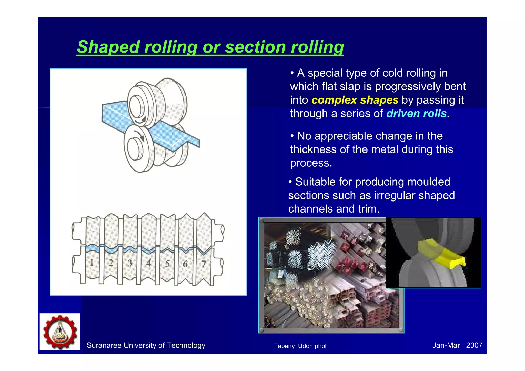 Shaped rolling or section rolling 
• A special type of cold rolling in 
which flat slap is progressively bent 
into complex shapes by passing it 
through a series of driven rolls. 
• No appreciable change in the 
thickness of the metal during this 
process. 
• Suitable for producing moulded 
sections such as irregular shaped 
channels and trim. 
Suranaree University of Technology Tapany Udomphol 
Jan-Mar 2007 
 