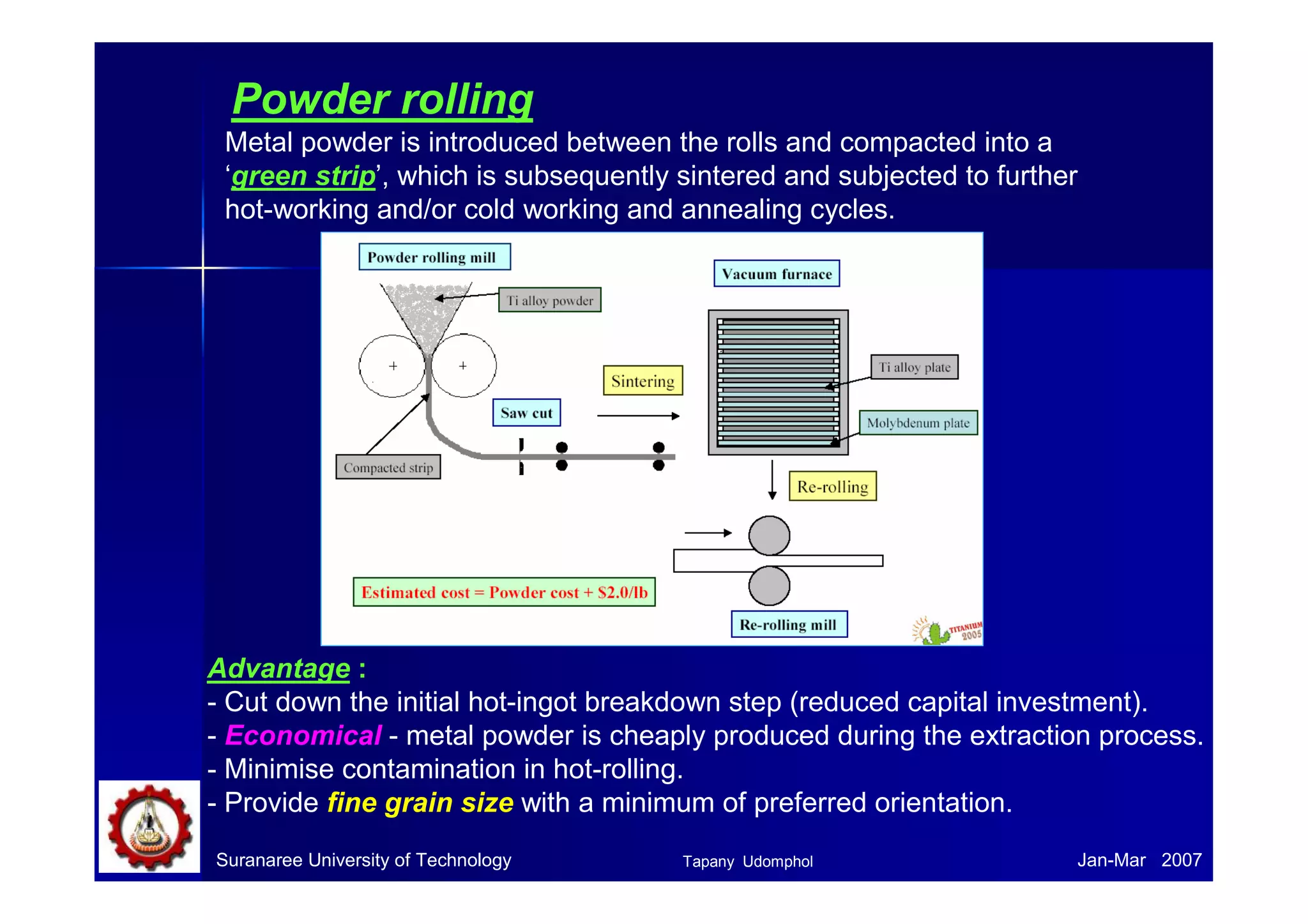 Powder rolling 
Metal powder is introduced between the rolls and compacted into a 
‘green strip’, which is subsequently sintered and subjected to further 
hot-working and/or cold working and annealing cycles. 
Advantage : 
- Cut down the initial hot-ingot breakdown step (reduced capital investment). 
- Economical - metal powder is cheaply produced during the extraction process. 
- Minimise contamination in hot-rolling. 
- Provide fine grain size with a minimum of preferred orientation. 
Suranaree University of Technology Tapany Udomphol 
Jan-Mar 2007 
 