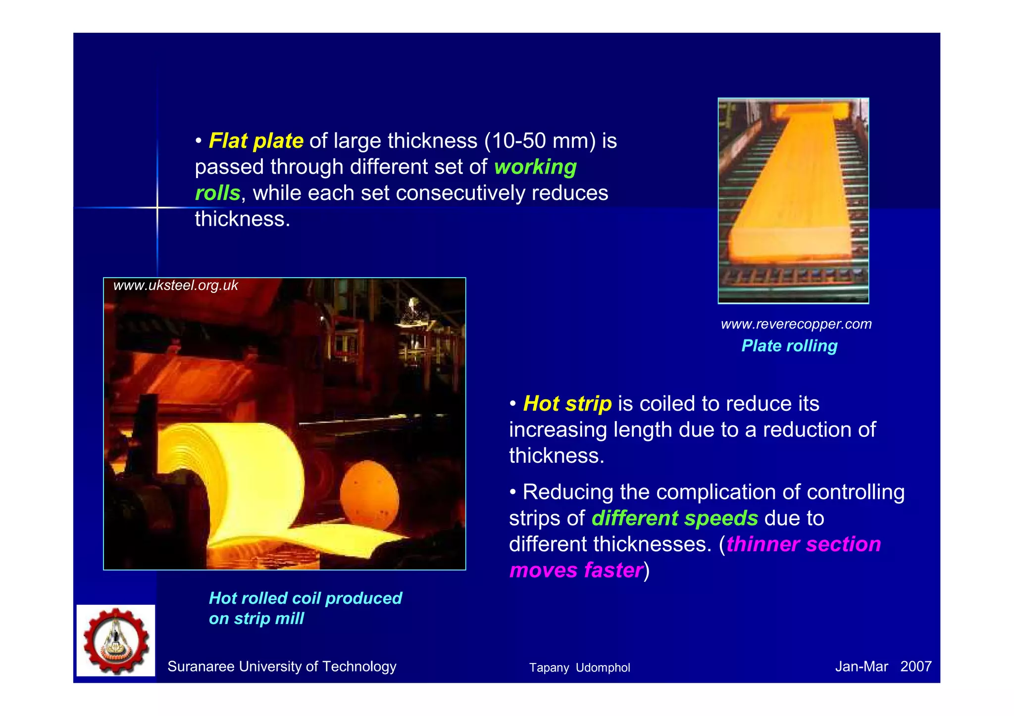 • Flat plate of large thickness (10-50 mm) is 
passed through different set of working 
rolls, while each set consecutively reduces 
thickness. 
www.uksteel.org.uk 
Hot rolled coil produced 
on strip mill 
www.reverecopper.com 
Plate rolling 
• Hot strip is coiled to reduce its 
increasing length due to a reduction of 
thickness. 
• Reducing the complication of controlling 
strips of different speeds due to 
different thicknesses. (thinner section 
moves faster) 
Suranaree University of Technology Tapany Udomphol 
Jan-Mar 2007 
 