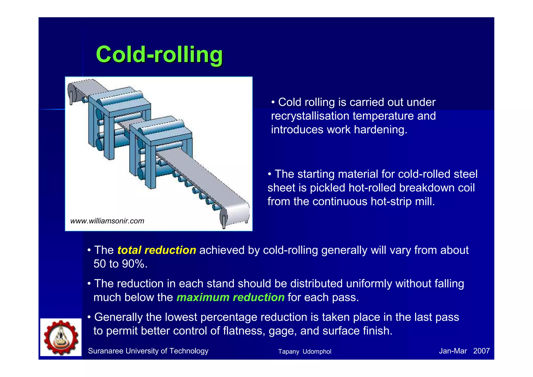CCoolldd--rroolllliinngg 
• Cold rolling is carried out under 
recrystallisation temperature and 
introduces work hardening. 
• The starting material for cold-rolled steel 
sheet is pickled hot-rolled breakdown coil 
from the continuous hot-strip mill. 
www.williamsonir.com 
• The total reduction achieved by cold-rolling generally will vary from about 
50 to 90%. 
• The reduction in each stand should be distributed uniformly without falling 
much below the maximum reduction for each pass. 
• Generally the lowest percentage reduction is taken place in the last pass 
to permit better control of flatness, gage, and surface finish. 
Suranaree University of Technology Tapany Udomphol 
Jan-Mar 2007 
 