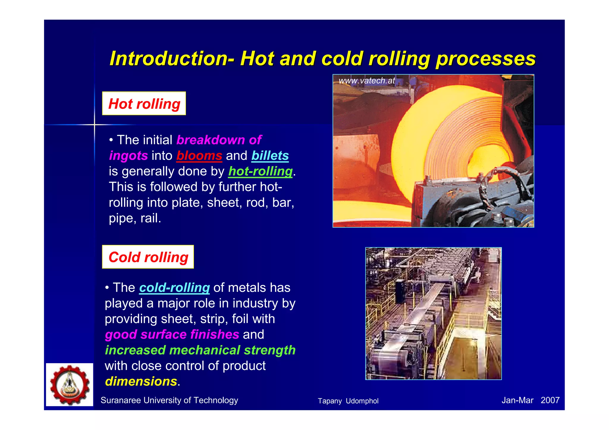 IInnttrroodduuccttiioonn-- HHoott aanndd ccoolldd rroolllliinngg pprroocceesssseess 
Hot rolling 
• The initial breakdown of 
ingots into blooms and billets 
is generally done by hot-rolling. 
This is followed by further hot-rolling 
into plate, sheet, rod, bar, 
pipe, rail. 
Cold rolling 
• The cold-rolling of metals has 
played a major role in industry by 
providing sheet, strip, foil with 
good surface finishes and 
increased mechanical strength 
with close control of product 
dimensions. 
www.vatech.at 
Suranaree University of Technology Tapany Udomphol 
Jan-Mar 2007 
 