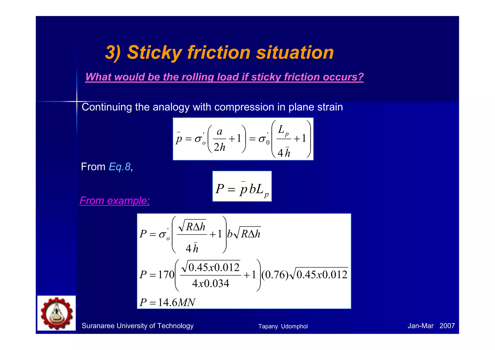 Problem with roll flattening 
When high forces generated in rolling are transmitted to the workpiece through 
the rolls, there are two major types of elastic distortions: 
1) The rolls tends to bend along their length because the workpiece tends to 
separate them while they are restrained at their ends.  thickness 
variation. 
2) The rolls flatten in the region where they contact the workpiece. The radius 
of the curvature is increased R  R’. (roll flattening) 
According to analysis by Hitchcock, 
 
  
 
  
CP 
− 
= + 
( ) 
1 
' 
' 
o f b h h 
R R 
Where C = 16(1-ν2)/πE = 2.16 x 10-11 Pa-1 for steel rolls. 
Rollling 
R R ‘ 
P’ = rolling load based on the deformed roll radius. 
Roll flattening 
Suranaree University of Technology Tapany Udomphol 
Jan-Mar 2007 
 