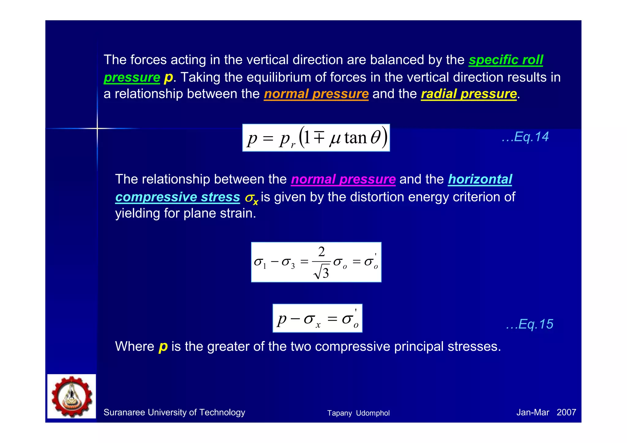 Back and front tteennssiioonnss iinn sshheeeett 
• The presence of back and front 
tensions in the plane of the sheet 
reduces the rolling load. 
• Back tension may be produced 
by controlling the speed of the 
uncoiler relative to the roll speed. 
Back tension, σb Front tension, σf 
Uncoiler Coiler 
p 
σ’ 
o σ’ 
o 
σ’ 
o- σb 
σ’ 
o- σf 
• Front tension may be created 
by controlling the coiler. 
• Back tension is ~ twice as 
effective in reducing the rolling 
load P as front tension. 
• The effect of sheet tension on 
reducing rolling pressure p can be 
shown simply by 
_ 
2 
p =σ ' 
o −σ h = σ o −σ 
h 3 
…Eq.11 
• If a high enough back tension is applied, 
the neutral point moves toward the roll exit 
– rolls are moving faster than the metal. 
• If the front tension is used, the neutral 
point will move toward the roll entrance. 
Where σh = horizontal sheet tension. 
Suranaree University of Technology Tapany Udomphol 
Jan-Mar 2007 
 