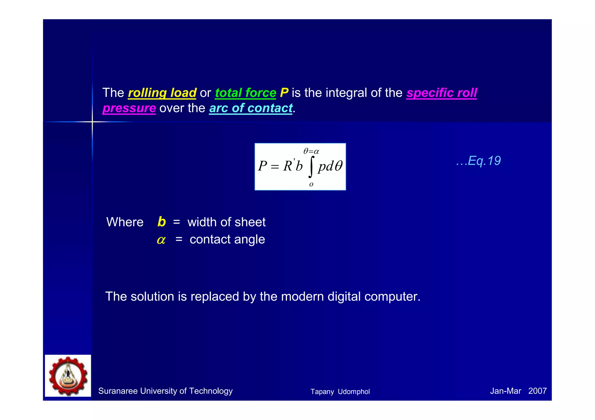 Defects during rolling 
There are two aspects to the problem of the shape of a sheet. 
1) Uniform thickness over the width and thickness – can be precisely 
controlled with modern gage control system. 
h h 
2) Flatness – difficult to measure accurately. 
Suranaree University of Technology Tapany Udomphol 
Jan-Mar 2007 
 
