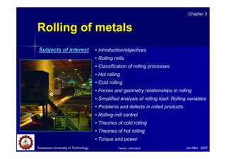 RRoolllliinngg ooff mmeettaallss 
Chapter 3 
• Introduction/objectives 
• Rolling mills 
• Classification of rolling processes 
• Hot rolling 
• Cold rolling 
• Forces and geometry relationships in rolling 
• Simplified analysis of rolling load: Rolling variables 
• Problems and defects in rolled products 
• Rolling-mill control 
• Theories of cold rolling 
• Theories of hot rolling 
• Torque and power 
Subjects of interest 
Suranaree University of Technology Tapany Udomphol 
Jan-Mar 2007 
 