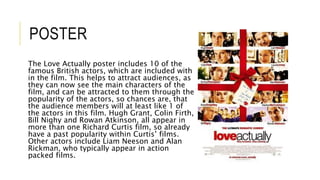 POSTER
The Love Actually poster includes 10 of the
famous British actors, which are included with
in the film. This helps to attract audiences, as
they can now see the main characters of the
film, and can be attracted to them through the
popularity of the actors, so chances are, that
the audience members will at least like 1 of
the actors in this film. Hugh Grant, Colin Firth,
Bill Nighy and Rowan Atkinson, all appear in
more than one Richard Curtis film, so already
have a past popularity within Curtis’ films.
Other actors include Liam Neeson and Alan
Rickman, who typically appear in action
packed films.
 