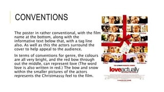 CONVENTIONS
The poster in rather conventional, with the film
name at the bottom, along with the
informative text below that, with a tag line
also. As well as this the actors surround the
cover to help appeal to the audience.
In terms of conventions for genre, the colours
are all very bright, and the red bow through
out the middle, can represent love (The word
love is also written in red.) The bow and snow
within the smaller pictures of the actors
represents the Christmassy feel to the film.
 
