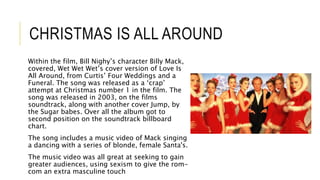 CHRISTMAS IS ALL AROUND
Within the film, Bill Nighy’s character Billy Mack,
covered, Wet Wet Wet’s cover version of Love Is
All Around, from Curtis’ Four Weddings and a
Funeral. The song was released as a ‘crap’
attempt at Christmas number 1 in the film. The
song was released in 2003, on the films
soundtrack, along with another cover Jump, by
the Sugar babes. Over all the album got to
second position on the soundtrack billboard
chart.
The song includes a music video of Mack singing
a dancing with a series of blonde, female Santa's.
The music video was all great at seeking to gain
greater audiences, using sexism to give the rom-
com an extra masculine touch
 