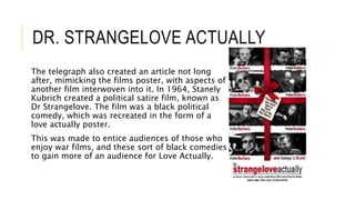 DR. STRANGELOVE ACTUALLY
The telegraph also created an article not long
after, mimicking the films poster, with aspects of
another film interwoven into it. In 1964, Stanely
Kubrich created a political satire film, known as
Dr Strangelove. The film was a black political
comedy, which was recreated in the form of a
love actually poster.
This was made to entice audiences of those who
enjoy war films, and these sort of black comedies
to gain more of an audience for Love Actually.
 
