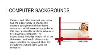 COMPUTER BACKGROUNDS
Viewers, and other internet users also
had the opportunity to change the
desktop background of their home
computers, which were very popular at
this time, especially for those who were
first buying a computer. The
backgrounds includes images of all the
characters, and would allow you to
create a better background, than the
default ones which come with the
computer.
 