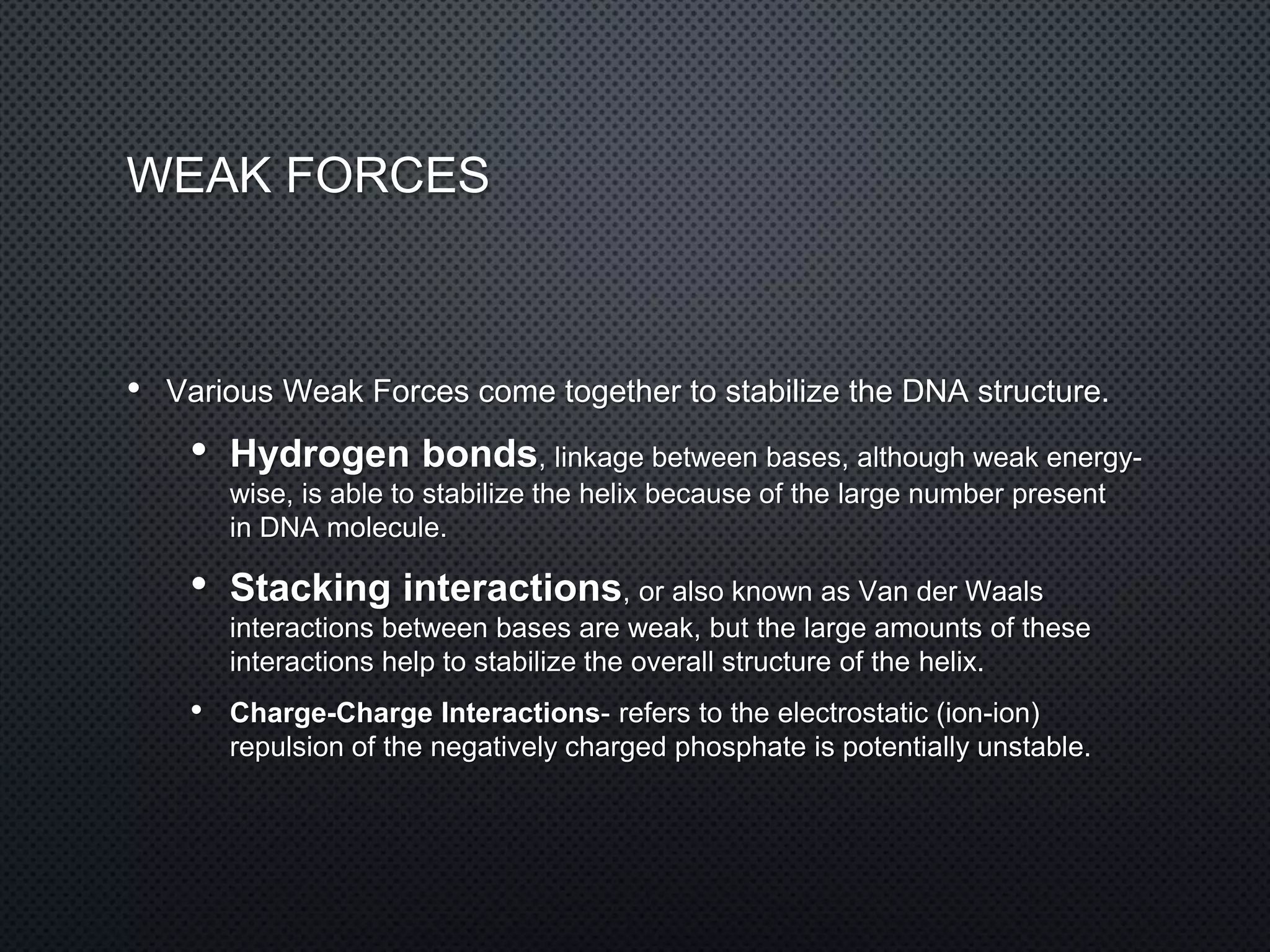 WEAK FORCES
• Various Weak Forces come together to stabilize the DNA structure.
• Hydrogen bonds, linkage between bases, although weak energy-
wise, is able to stabilize the helix because of the large number present
in DNA molecule.
• Stacking interactions, or also known as Van der Waals
interactions between bases are weak, but the large amounts of these
interactions help to stabilize the overall structure of the helix.
• Charge-Charge Interactions- refers to the electrostatic (ion-ion)
repulsion of the negatively charged phosphate is potentially unstable.
 