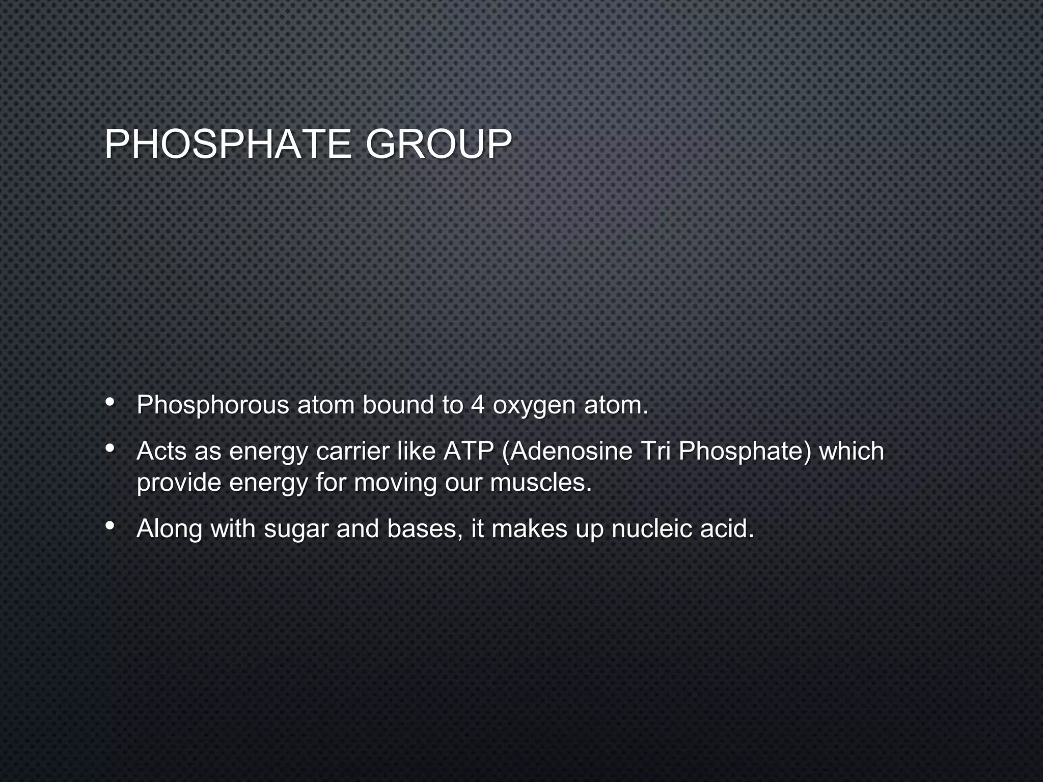 PHOSPHATE GROUP
• Phosphorous atom bound to 4 oxygen atom.
• Acts as energy carrier like ATP (Adenosine Tri Phosphate) which
provide energy for moving our muscles.
• Along with sugar and bases, it makes up nucleic acid.
 