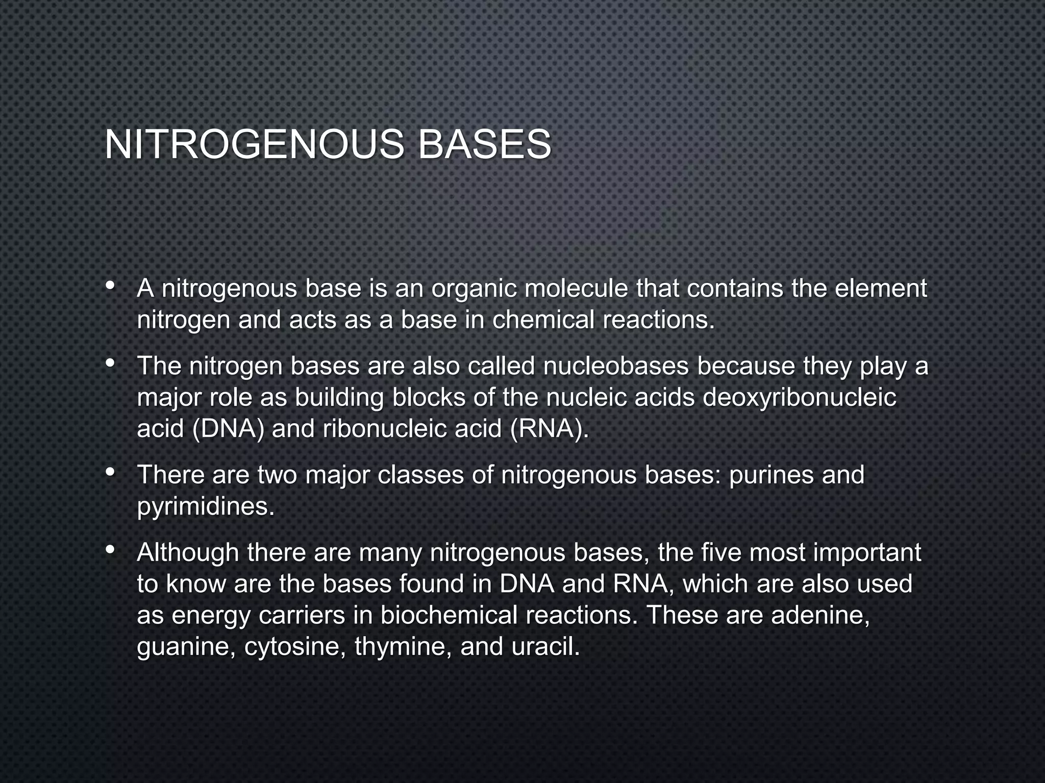 NITROGENOUS BASES
• A nitrogenous base is an organic molecule that contains the element
nitrogen and acts as a base in chemical reactions.
• The nitrogen bases are also called nucleobases because they play a
major role as building blocks of the nucleic acids deoxyribonucleic
acid (DNA) and ribonucleic acid (RNA).
• There are two major classes of nitrogenous bases: purines and
pyrimidines.
• Although there are many nitrogenous bases, the five most important
to know are the bases found in DNA and RNA, which are also used
as energy carriers in biochemical reactions. These are adenine,
guanine, cytosine, thymine, and uracil.
 