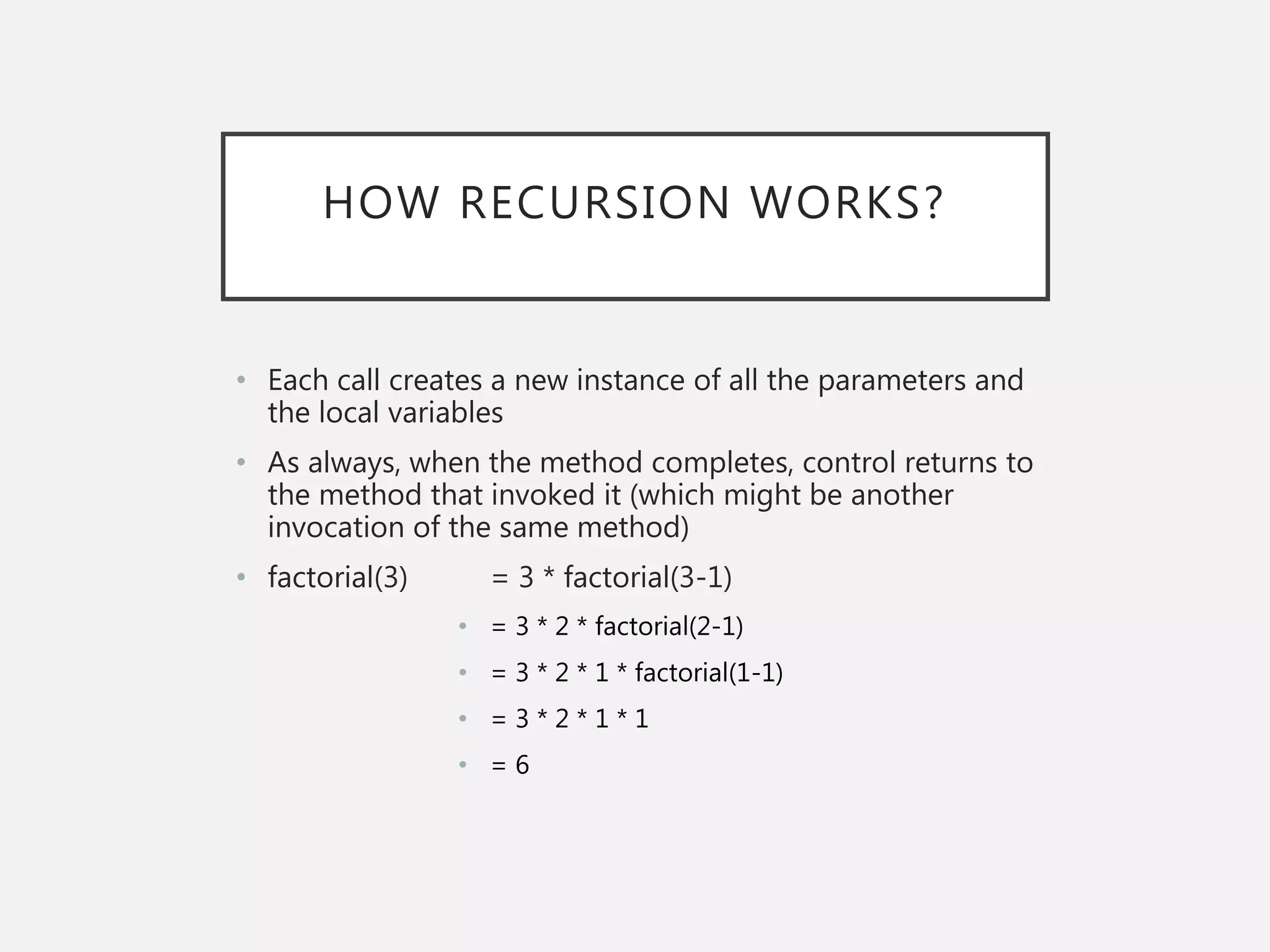 HOW RECURSION WORKS?
• Each call creates a new instance of all the parameters and
the local variables
• As always, when the method completes, control returns to
the method that invoked it (which might be another
invocation of the same method)
• factorial(3) = 3 * factorial(3-1)
• = 3 * 2 * factorial(2-1)
• = 3 * 2 * 1 * factorial(1-1)
• = 3 * 2 * 1 * 1
• = 6
 