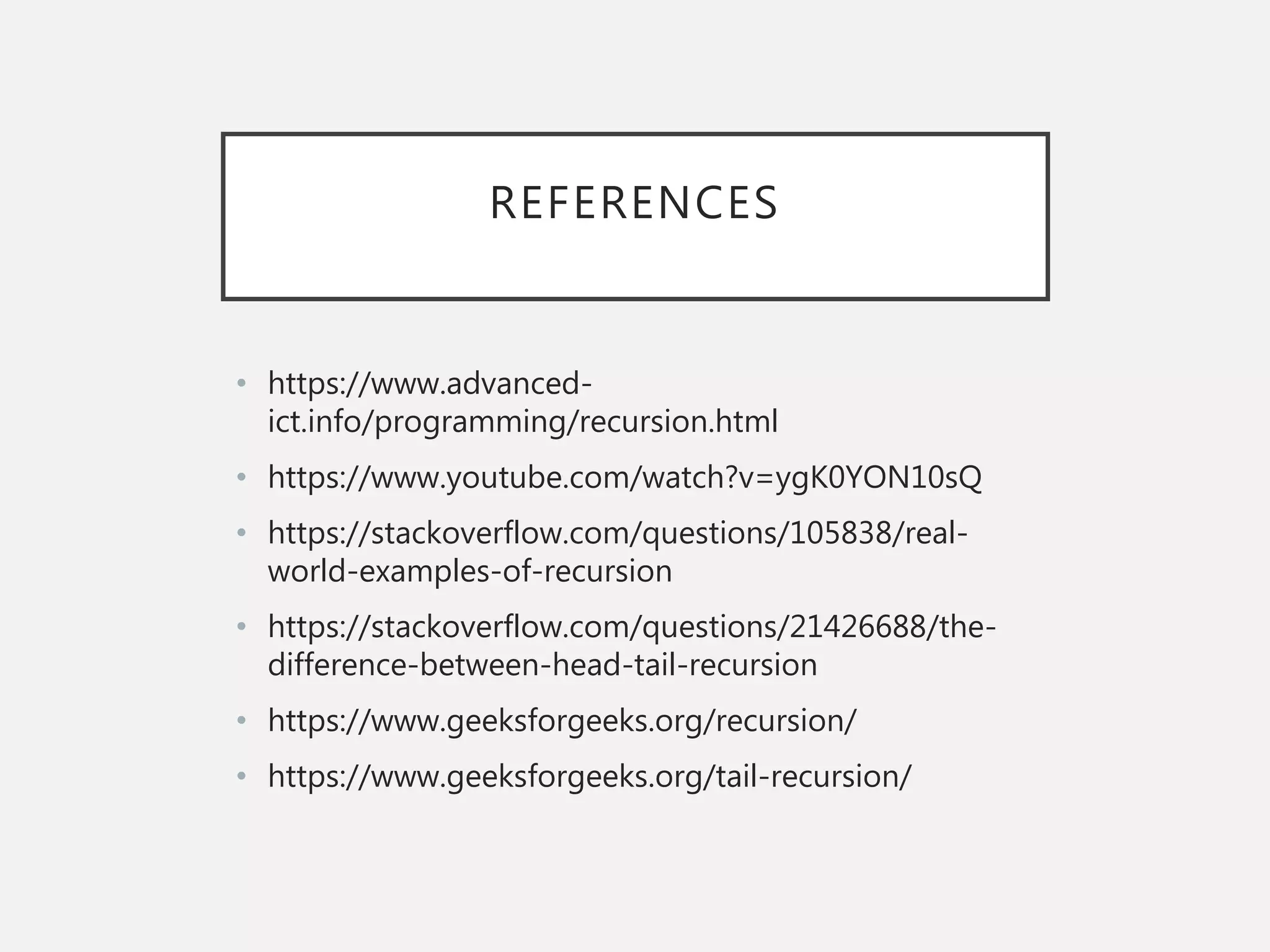 REFERENCES
• https://www.advanced-
ict.info/programming/recursion.html
• https://www.youtube.com/watch?v=ygK0YON10sQ
• https://stackoverflow.com/questions/105838/real-
world-examples-of-recursion
• https://stackoverflow.com/questions/21426688/the-
difference-between-head-tail-recursion
• https://www.geeksforgeeks.org/recursion/
• https://www.geeksforgeeks.org/tail-recursion/
 