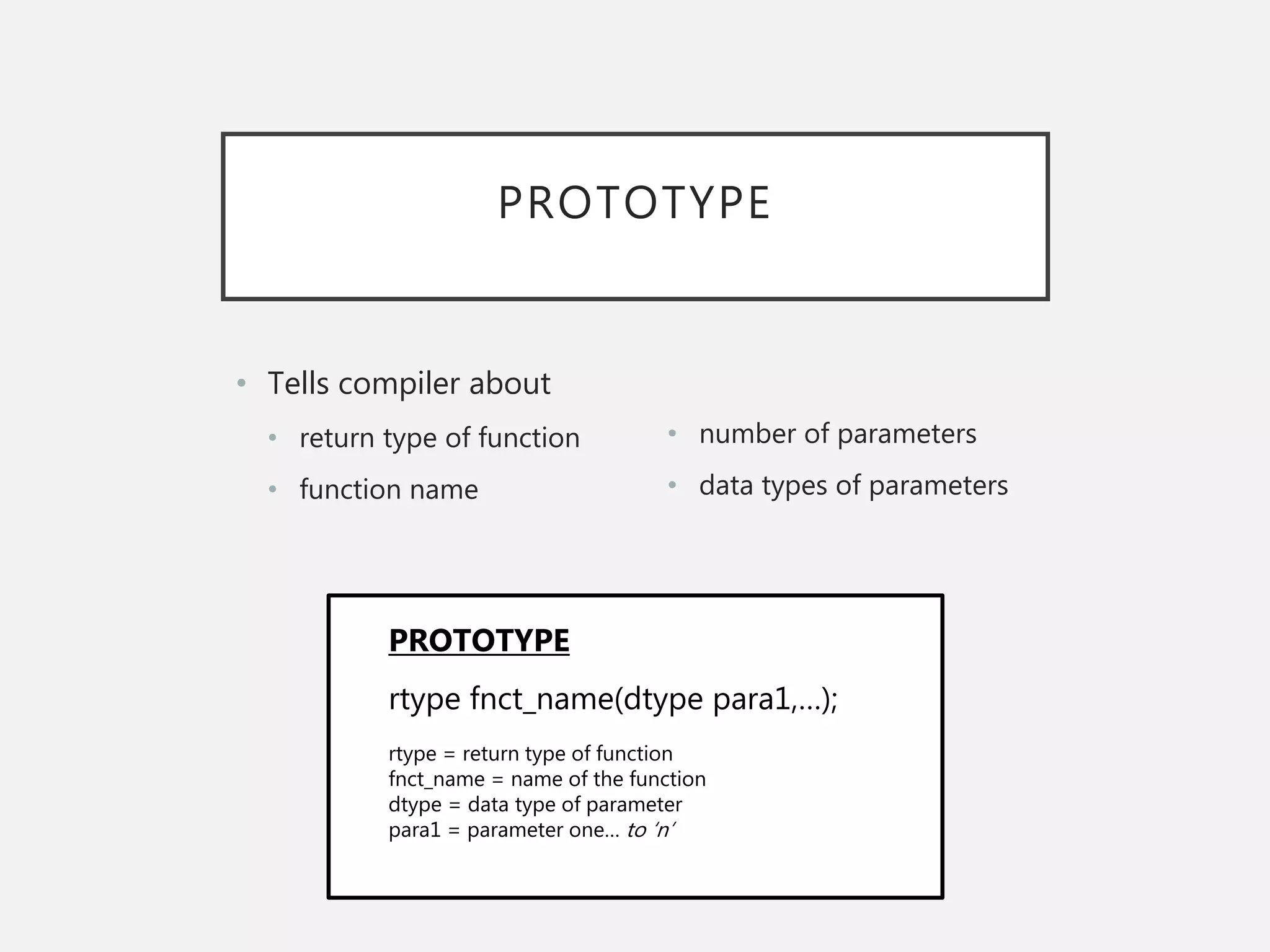 PROTOTYPE
• Tells compiler about
• return type of function
• function name
• number of parameters
• data types of parameters
rtype fnct_name(dtype para1,…);
rtype = return type of function
fnct_name = name of the function
dtype = data type of parameter
para1 = parameter one… to ‘n’
PROTOTYPE
 