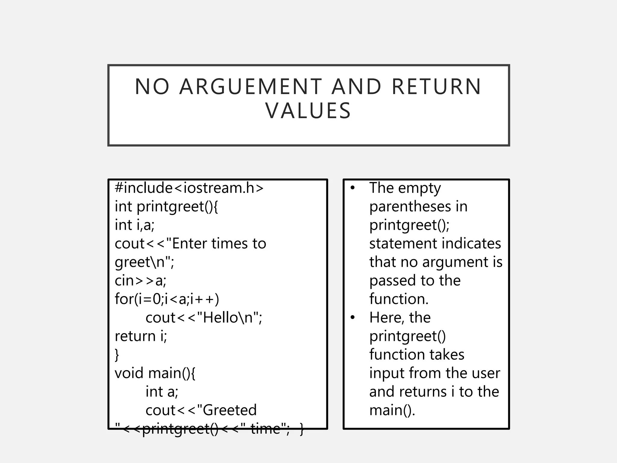 NO ARGUEMENT AND RETURN
VALUES
#include<iostream.h>
int printgreet(){
int i,a;
cout<<"Enter times to
greetn";
cin>>a;
for(i=0;i<a;i++)
cout<<"Hellon";
return i;
}
void main(){
int a;
cout<<"Greeted
"<<printgreet()<<" time"; }
• The empty
parentheses in
printgreet();
statement indicates
that no argument is
passed to the
function.
• Here, the
printgreet()
function takes
input from the user
and returns i to the
main().
 