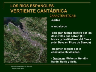 LOS RÍOS ESPAÑOLES

VERTIENTE CANTÁBRICA
CARACTERÍSTICAS:
-cortos

-caudalosos
-con gran fuerza erosiva por los
desniveles que salvan (Ej.:
hoces y desfiladeros del Cares
y del Deva en Picos de Europa)
-Régimen regular por la
constante pluviosidad.
- Destacan: Bidasoa, Nervión
Nalón, Navia y Sella.
Desembocadura del río Nervión
Fuente: Google. Maps

 