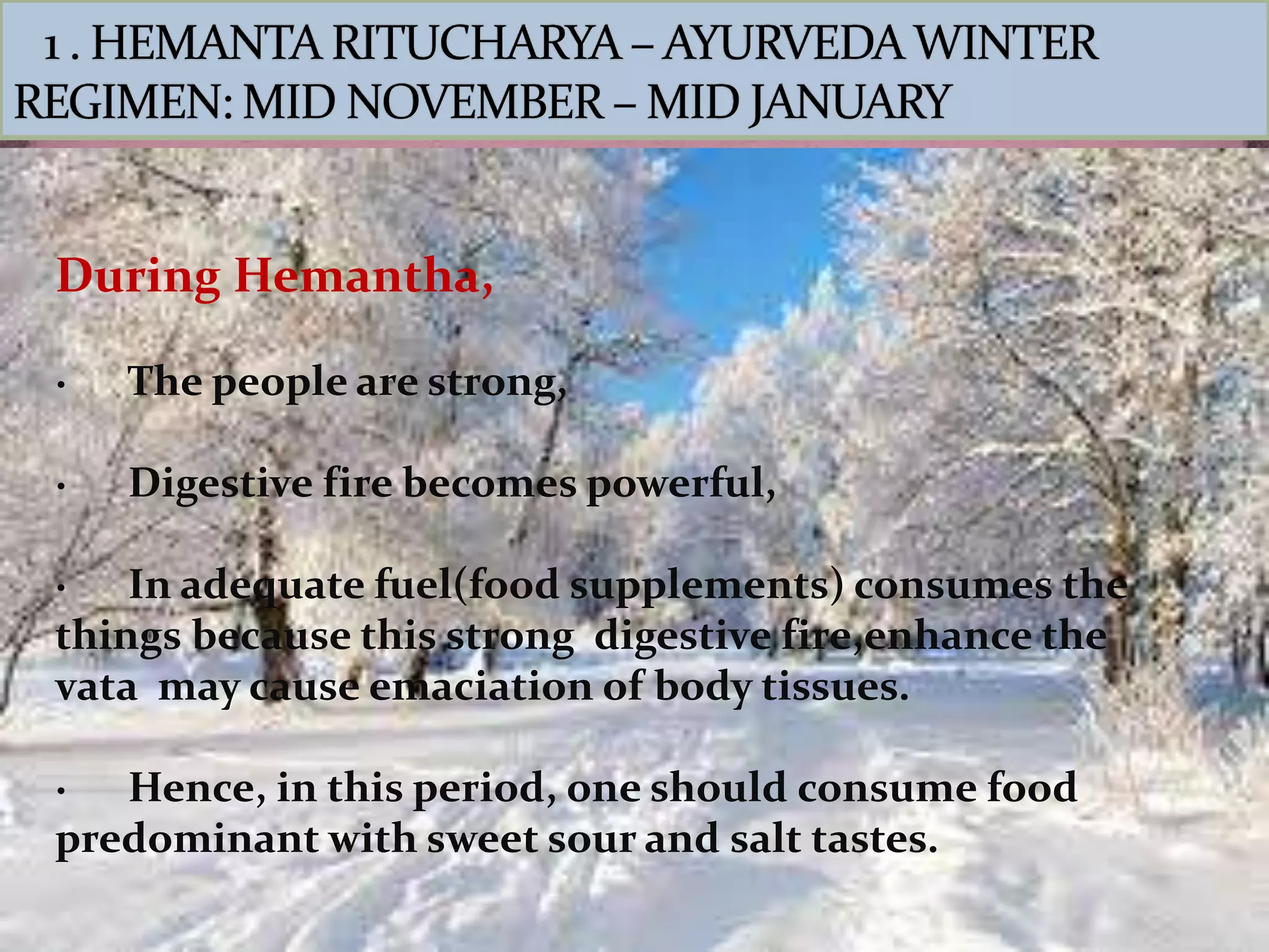During Hemantha,
· The people are strong,
· Digestive fire becomes powerful,
· In adequate fuel(food supplements) consumes the
things because this strong digestive fire,enhance the
vata may cause emaciation of body tissues.
· Hence, in this period, one should consume food
predominant with sweet sour and salt tastes.
 