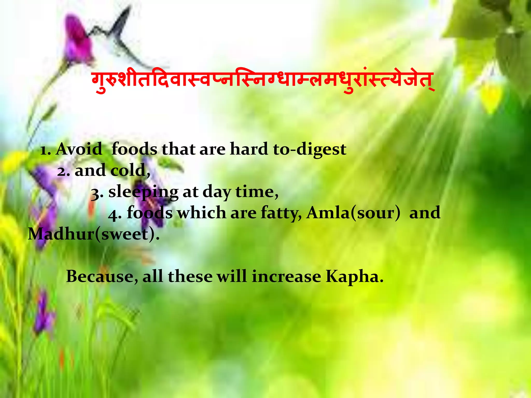 गुरुिीतहदिास्िप्नस्त्स्नग्िाम्लमिुरांस्ययेजेत ्
1. Avoid foods that are hard to-digest
2. and cold,
3. sleeping at day time,
4. foods which are fatty, Amla(sour) and
Madhur(sweet).
Because, all these will increase Kapha.
 