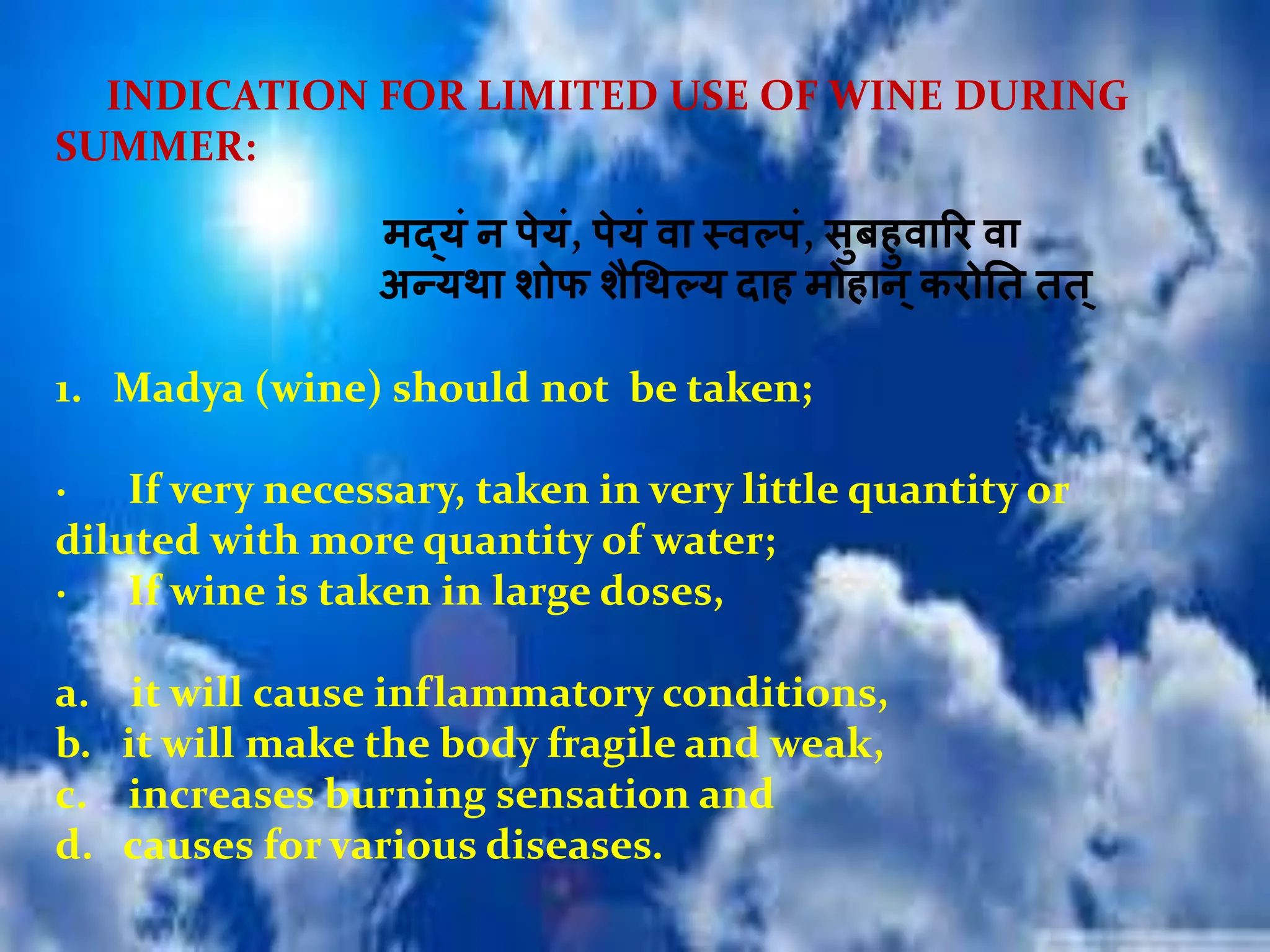 INDICATION FOR LIMITED USE OF WINE DURING
SUMMER:
मर्दयं न पेयं, पेयं िा स्िल्पं, सुबिुिारर िा
अन्यथा िोफ िैधथल्य दाि मोिान्करोतत तत्
1. Madya (wine) should not be taken;
· If very necessary, taken in very little quantity or
diluted with more quantity of water;
· If wine is taken in large doses,
a. it will cause inflammatory conditions,
b. it will make the body fragile and weak,
c. increases burning sensation and
d. causes for various diseases.
 
