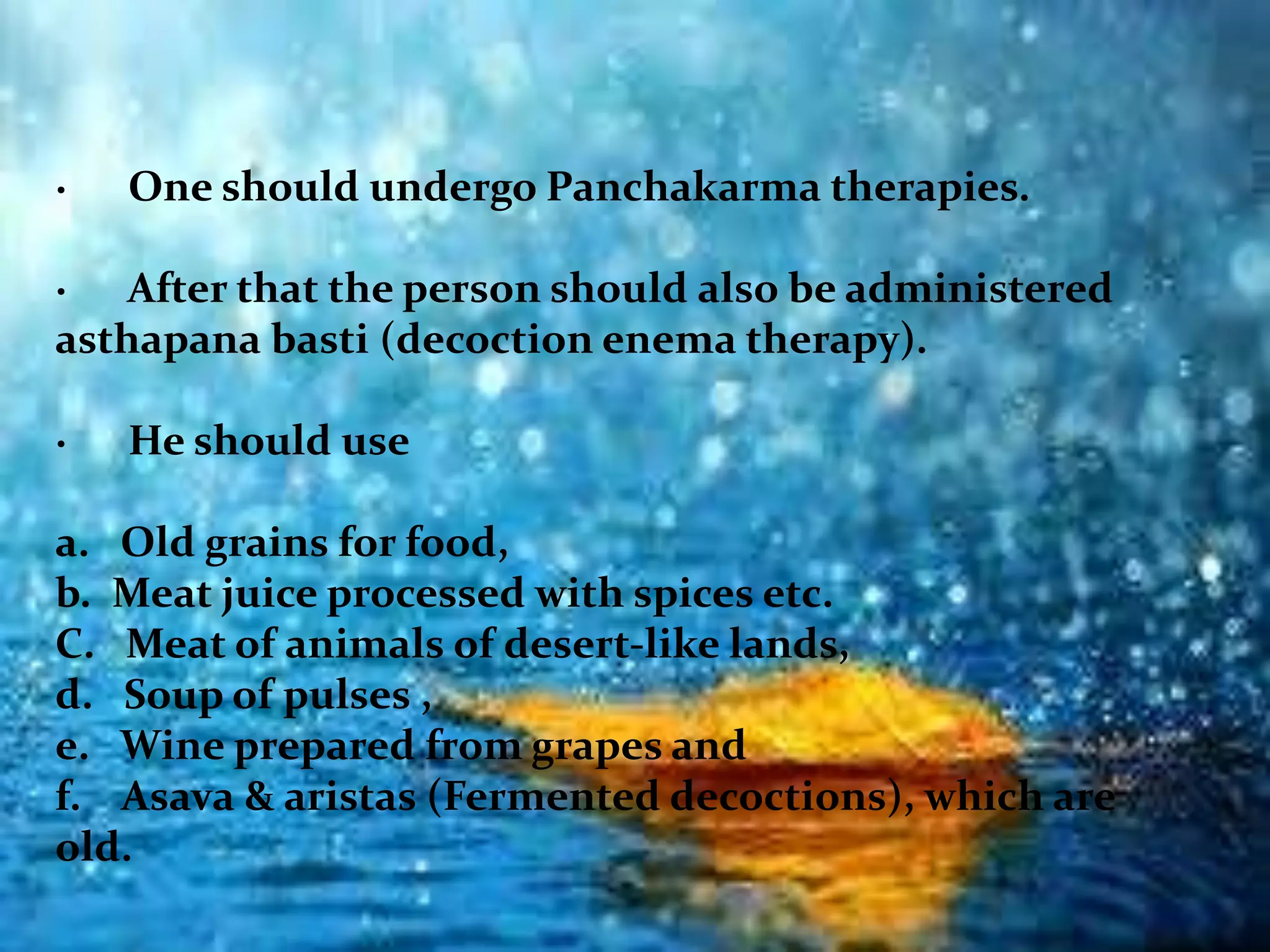 · One should undergo Panchakarma therapies.
· After that the person should also be administered
asthapana basti (decoction enema therapy).
· He should use
a. Old grains for food,
b. Meat juice processed with spices etc.
C. Meat of animals of desert-like lands,
d. Soup of pulses ,
e. Wine prepared from grapes and
f. Asava & aristas (Fermented decoctions), which are
old.
 