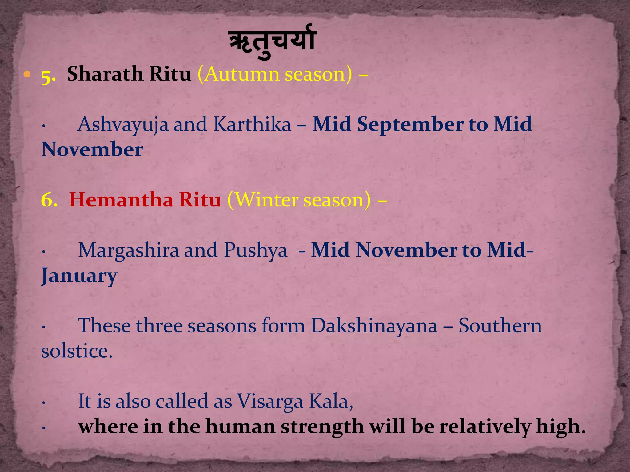  5. Sharath Ritu (Autumn season) –
· Ashvayuja and Karthika – Mid September to Mid
November
6. Hemantha Ritu (Winter season) –
· Margashira and Pushya - Mid November to Mid-
January
· These three seasons form Dakshinayana – Southern
solstice.
· It is also called as Visarga Kala,
· where in the human strength will be relatively high.
 