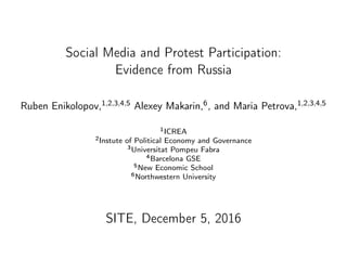 Social Media and Protest Participation:
Evidence from Russia
Ruben Enikolopov,1,2,3,4,5 Alexey Makarin,6, and Maria Petrova,1,2,3,4,5
1ICREA
2Instute of Political Economy and Governance
3Universitat Pompeu Fabra
4Barcelona GSE
5New Economic School
6Northwestern University
SITE, December 5, 2016
 